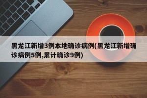 黑龙江新增3例本地确诊病例(黑龙江新增确诊病例5例,累计确诊9例)