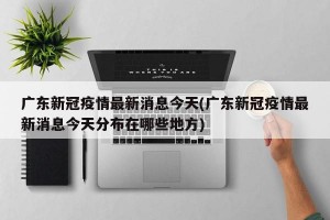 广东新冠疫情最新消息今天(广东新冠疫情最新消息今天分布在哪些地方)