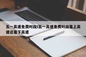 五一高速免费时段/五一高速免费时段是上高速还是下高速