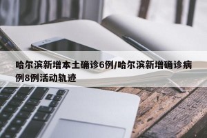 哈尔滨新增本土确诊6例/哈尔滨新增确诊病例8例活动轨迹