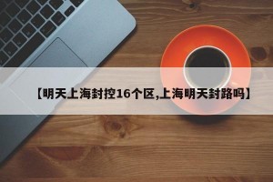 【明天上海封控16个区,上海明天封路吗】