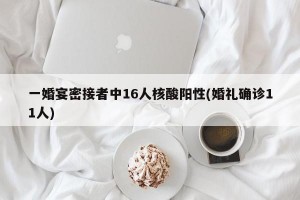 一婚宴密接者中16人核酸阳性(婚礼确诊11人)
