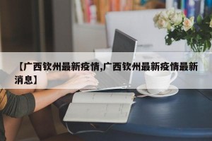 【广西钦州最新疫情,广西钦州最新疫情最新消息】