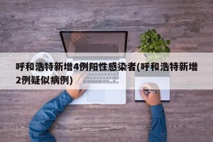 呼和浩特新增4例阳性感染者(呼和浩特新增2例疑似病例)