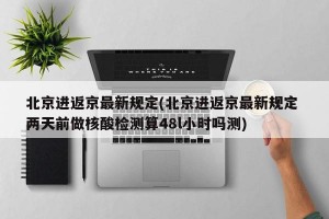 北京进返京最新规定(北京进返京最新规定 两天前做核酸检测算48l小时吗测)