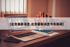 【北京最新消息,北京最新消息今天新闻】