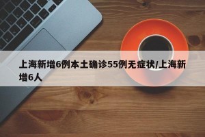 上海新增6例本土确诊55例无症状/上海新增6人