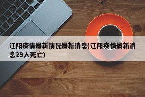 辽阳疫情最新情况最新消息(辽阳疫情最新消息29人死亡)
