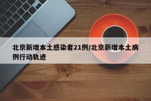 北京新增本土感染者21例/北京新增本土病例行动轨迹