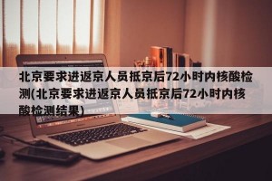 北京要求进返京人员抵京后72小时内核酸检测(北京要求进返京人员抵京后72小时内核酸检测结果)