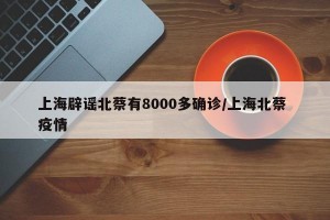 上海辟谣北蔡有8000多确诊/上海北蔡 疫情