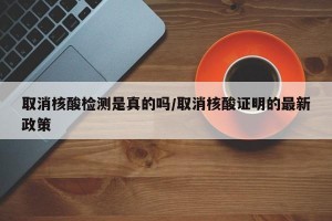 取消核酸检测是真的吗/取消核酸证明的最新政策