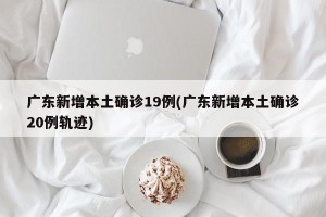 广东新增本土确诊19例(广东新增本土确诊20例轨迹)