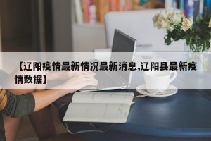 【辽阳疫情最新情况最新消息,辽阳县最新疫情数据】