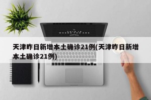 天津昨日新增本土确诊21例(天津昨日新增本土确诊21例)