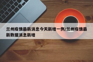 兰州疫情最新消息今天新增一例/兰州疫情最新数据消息新增