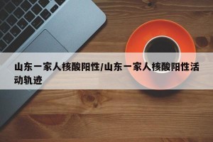 山东一家人核酸阳性/山东一家人核酸阳性活动轨迹