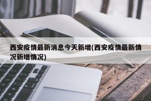 西安疫情最新消息今天新增(西安疫情最新情况新增情况)