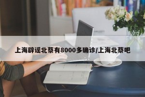 上海辟谣北蔡有8000多确诊/上海北蔡吧