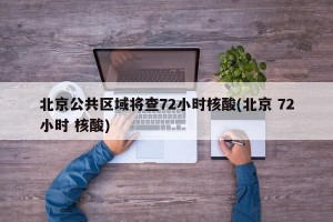 北京公共区域将查72小时核酸(北京 72小时 核酸)