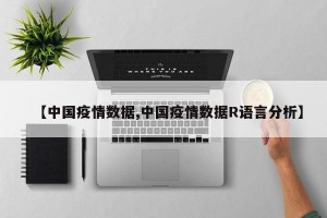 【中国疫情数据,中国疫情数据R语言分析】