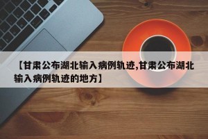 【甘肃公布湖北输入病例轨迹,甘肃公布湖北输入病例轨迹的地方】
