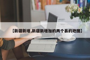 【新疆新增,新疆新增加的两个县的地图】