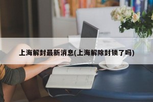 上海解封最新消息(上海解除封锁了吗)