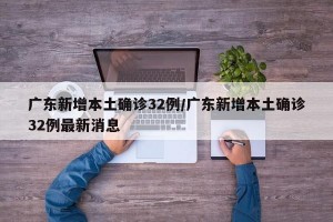 广东新增本土确诊32例/广东新增本土确诊32例最新消息