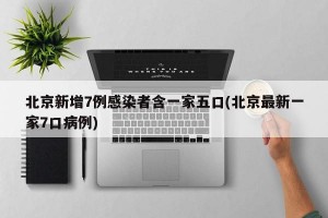 北京新增7例感染者含一家五口(北京最新一家7口病例)