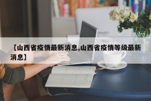 【山西省疫情最新消息,山西省疫情等级最新消息】