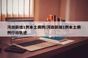 河南新增1例本土病例/河南新增1例本土病例行动轨迹