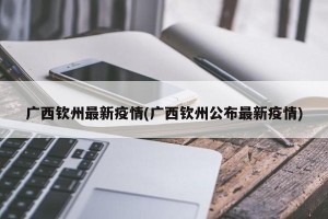 广西钦州最新疫情(广西钦州公布最新疫情)