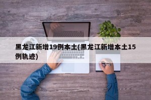 黑龙江新增19例本土(黑龙江新增本土15例轨迹)