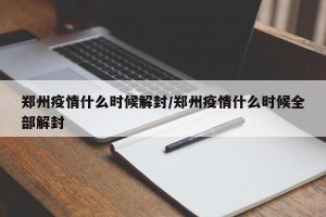 郑州疫情什么时候解封/郑州疫情什么时候全部解封