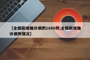 【全国新增确诊病例1886例,全国新增确诊病例情况】