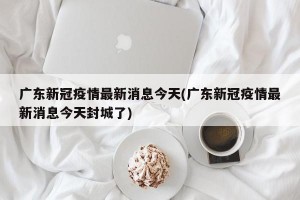 广东新冠疫情最新消息今天(广东新冠疫情最新消息今天封城了)