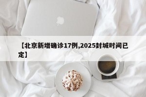【北京新增确诊17例,2025封城时间已定】