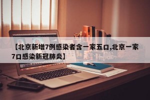 【北京新增7例感染者含一家五口,北京一家7口感染新冠肺炎】