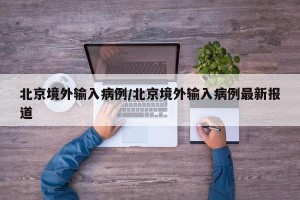 北京境外输入病例/北京境外输入病例最新报道