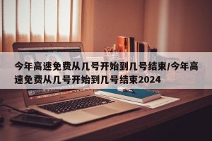 今年高速免费从几号开始到几号结束/今年高速免费从几号开始到几号结束2024