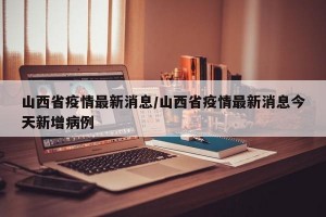 山西省疫情最新消息/山西省疫情最新消息今天新增病例