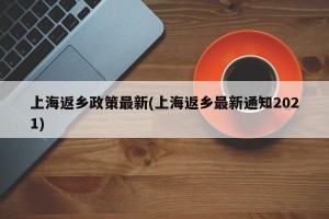 上海返乡政策最新(上海返乡最新通知2021)