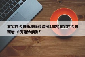 石家庄今日新增确诊病例26例(石家庄今日新增16例确诊病例!)
