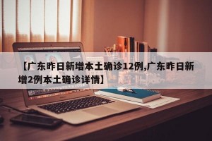 【广东昨日新增本土确诊12例,广东昨日新增2例本土确诊详情】