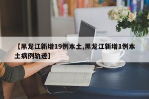 【黑龙江新增19例本土,黑龙江新增1例本土病例轨迹】