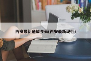 西安最新通知今天(西安最新现行)