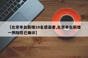 【北京丰台新增10名感染者,北京丰台新增一例阳性已确诊】