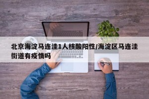 北京海淀马连洼1人核酸阳性/海淀区马连洼街道有疫情吗