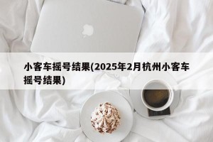 小客车摇号结果(2025年2月杭州小客车摇号结果)